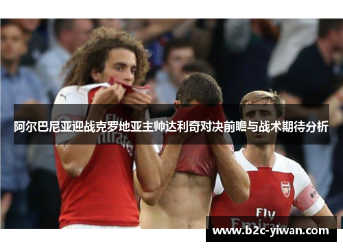 阿尔巴尼亚迎战克罗地亚主帅达利奇对决前瞻与战术期待分析